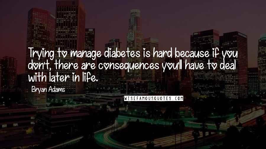 Bryan Adams Quotes: Trying to manage diabetes is hard because if you don't, there are consequences you'll have to deal with later in life.