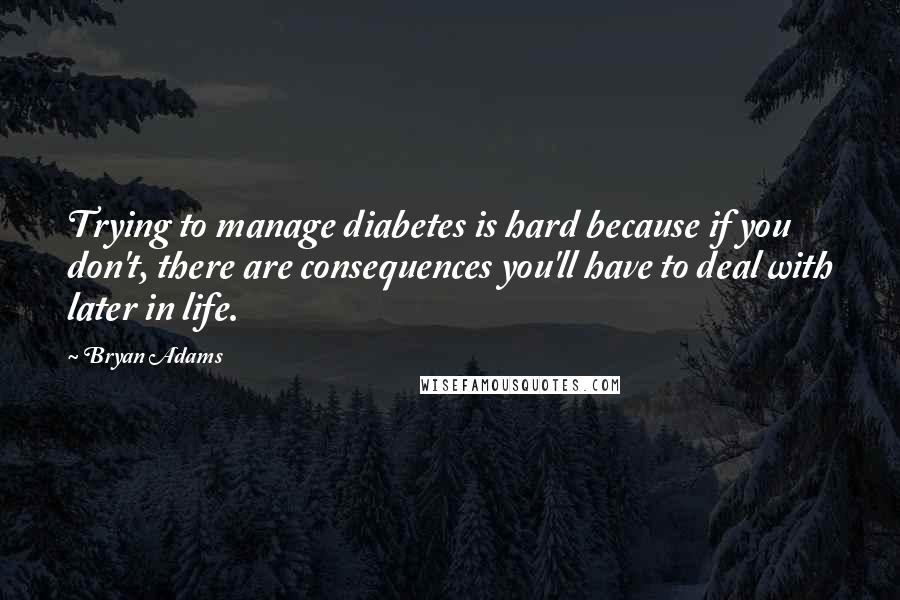 Bryan Adams Quotes: Trying to manage diabetes is hard because if you don't, there are consequences you'll have to deal with later in life.