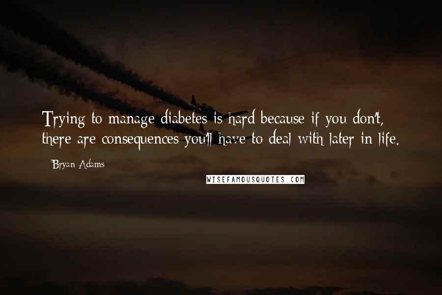 Bryan Adams Quotes: Trying to manage diabetes is hard because if you don't, there are consequences you'll have to deal with later in life.