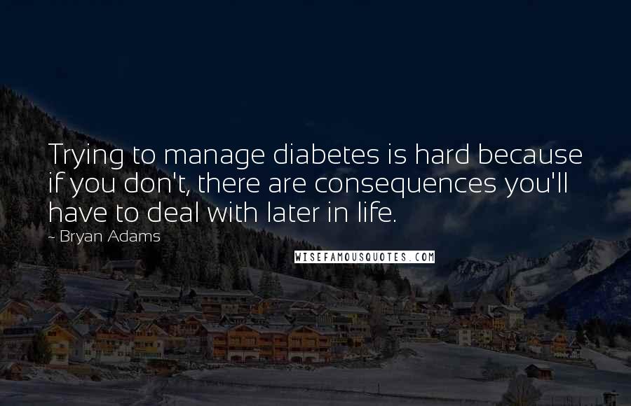 Bryan Adams Quotes: Trying to manage diabetes is hard because if you don't, there are consequences you'll have to deal with later in life.