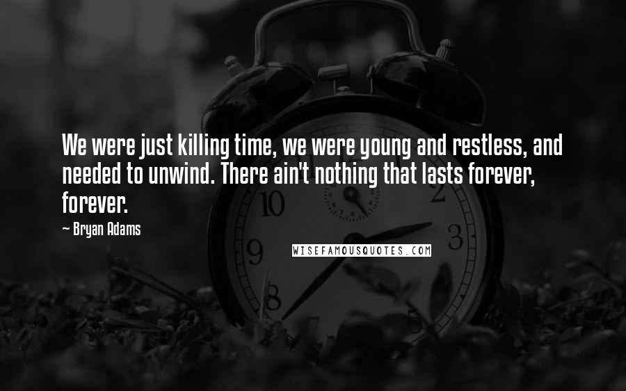 Bryan Adams Quotes: We were just killing time, we were young and restless, and needed to unwind. There ain't nothing that lasts forever, forever.