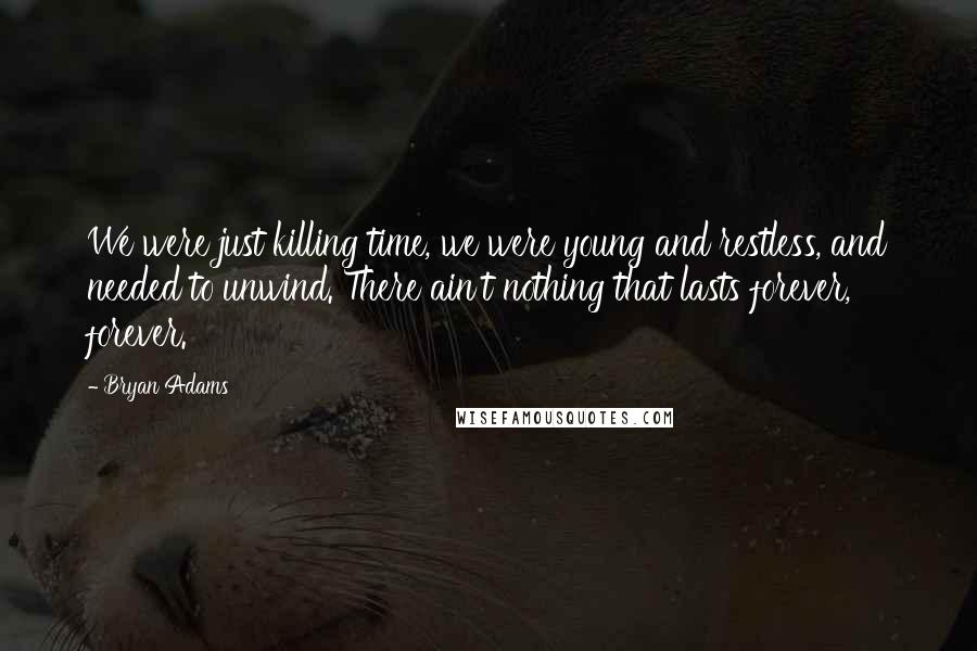 Bryan Adams Quotes: We were just killing time, we were young and restless, and needed to unwind. There ain't nothing that lasts forever, forever.