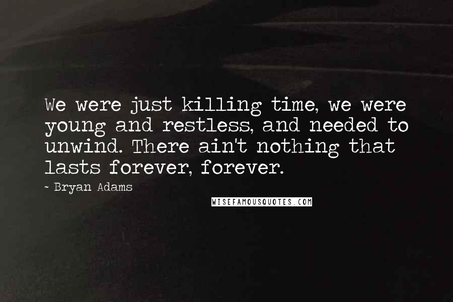 Bryan Adams Quotes: We were just killing time, we were young and restless, and needed to unwind. There ain't nothing that lasts forever, forever.