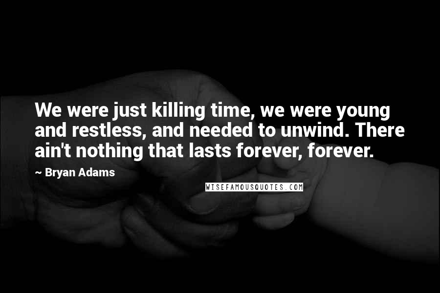 Bryan Adams Quotes: We were just killing time, we were young and restless, and needed to unwind. There ain't nothing that lasts forever, forever.