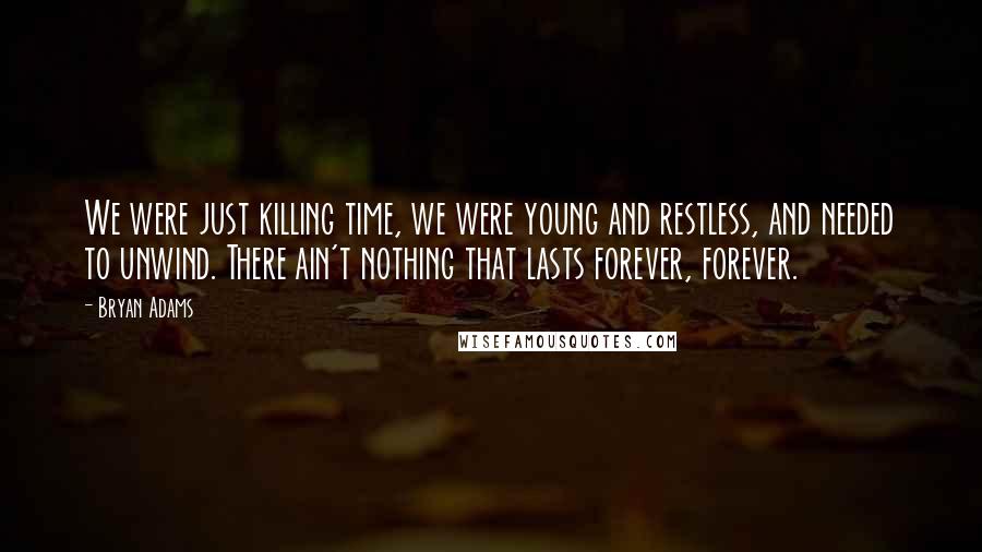 Bryan Adams Quotes: We were just killing time, we were young and restless, and needed to unwind. There ain't nothing that lasts forever, forever.