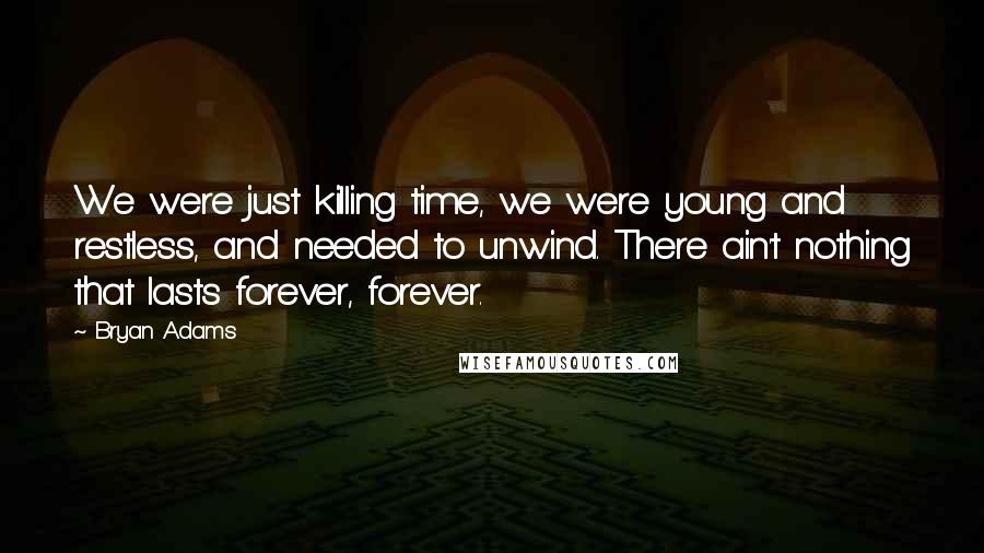 Bryan Adams Quotes: We were just killing time, we were young and restless, and needed to unwind. There ain't nothing that lasts forever, forever.