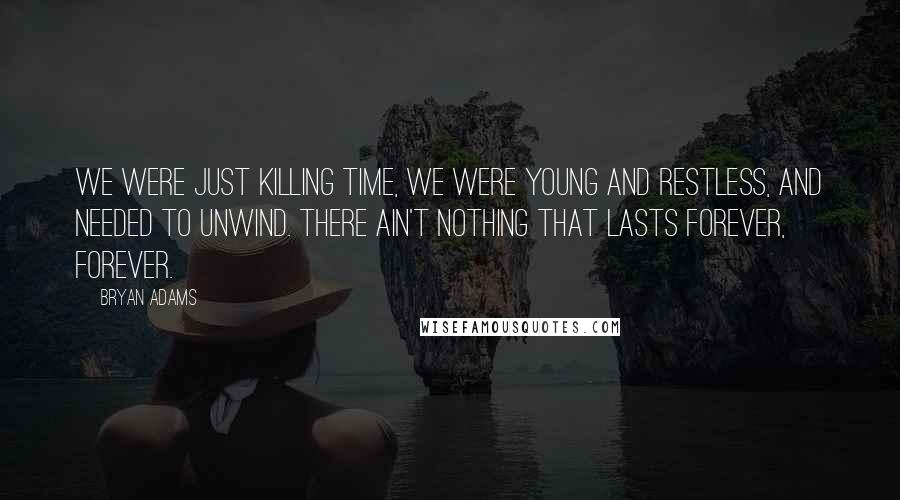 Bryan Adams Quotes: We were just killing time, we were young and restless, and needed to unwind. There ain't nothing that lasts forever, forever.