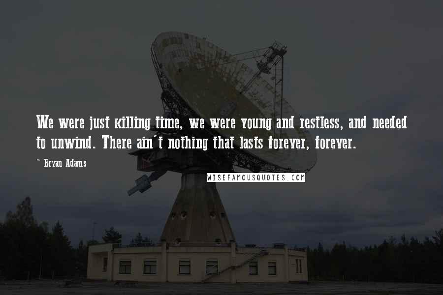 Bryan Adams Quotes: We were just killing time, we were young and restless, and needed to unwind. There ain't nothing that lasts forever, forever.