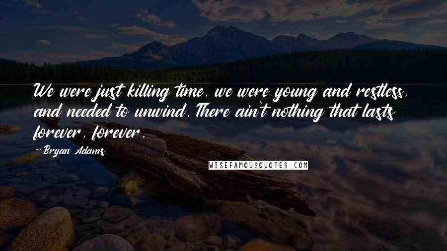 Bryan Adams Quotes: We were just killing time, we were young and restless, and needed to unwind. There ain't nothing that lasts forever, forever.