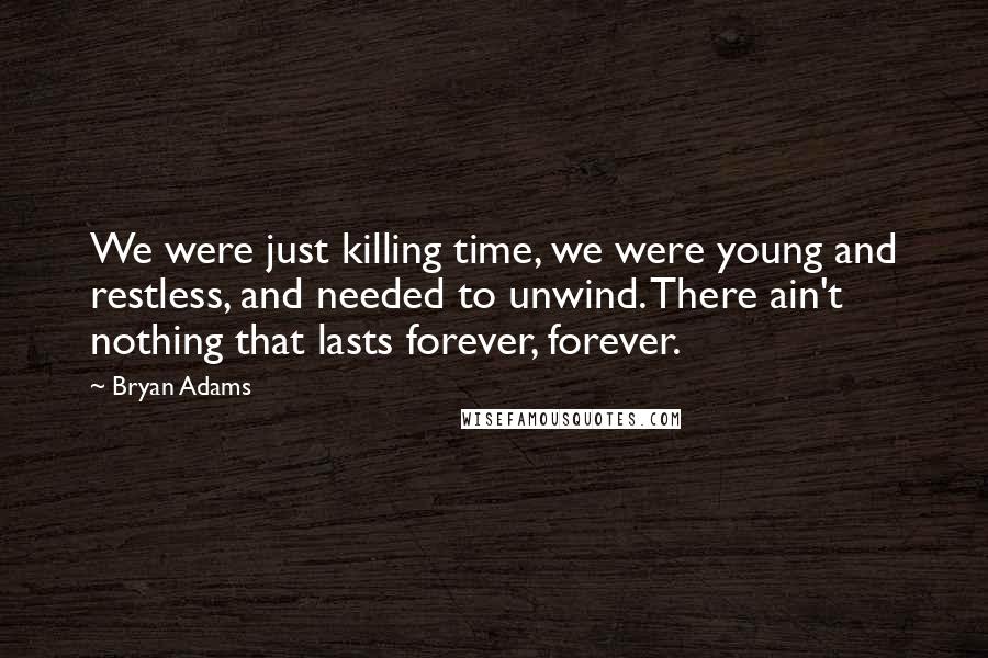 Bryan Adams Quotes: We were just killing time, we were young and restless, and needed to unwind. There ain't nothing that lasts forever, forever.