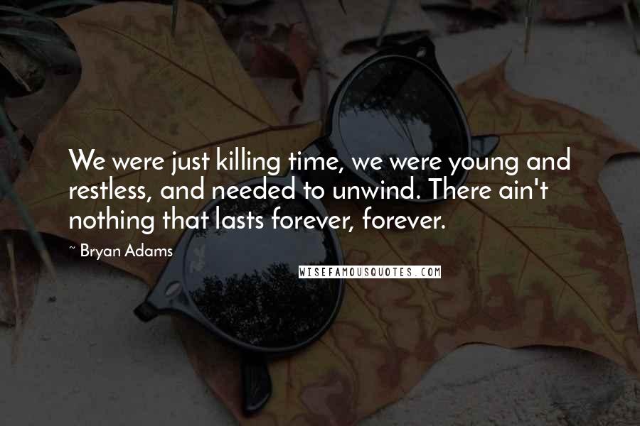 Bryan Adams Quotes: We were just killing time, we were young and restless, and needed to unwind. There ain't nothing that lasts forever, forever.