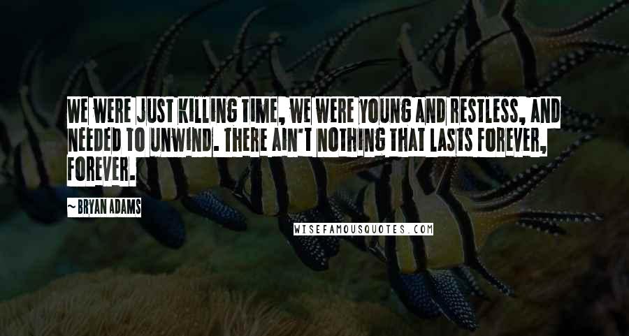 Bryan Adams Quotes: We were just killing time, we were young and restless, and needed to unwind. There ain't nothing that lasts forever, forever.