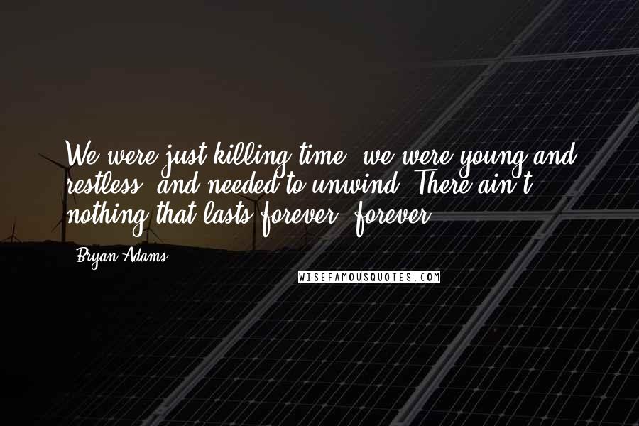 Bryan Adams Quotes: We were just killing time, we were young and restless, and needed to unwind. There ain't nothing that lasts forever, forever.