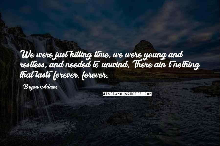 Bryan Adams Quotes: We were just killing time, we were young and restless, and needed to unwind. There ain't nothing that lasts forever, forever.