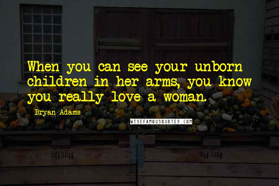 Bryan Adams Quotes: When you can see your unborn children in her arms, you know you really love a woman.