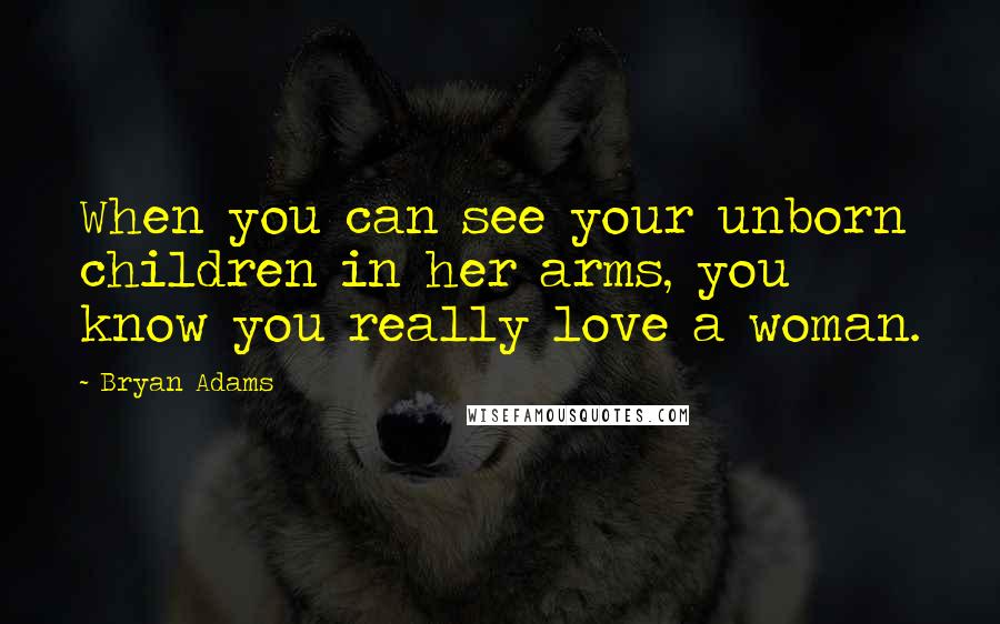Bryan Adams Quotes: When you can see your unborn children in her arms, you know you really love a woman.