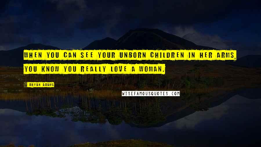 Bryan Adams Quotes: When you can see your unborn children in her arms, you know you really love a woman.