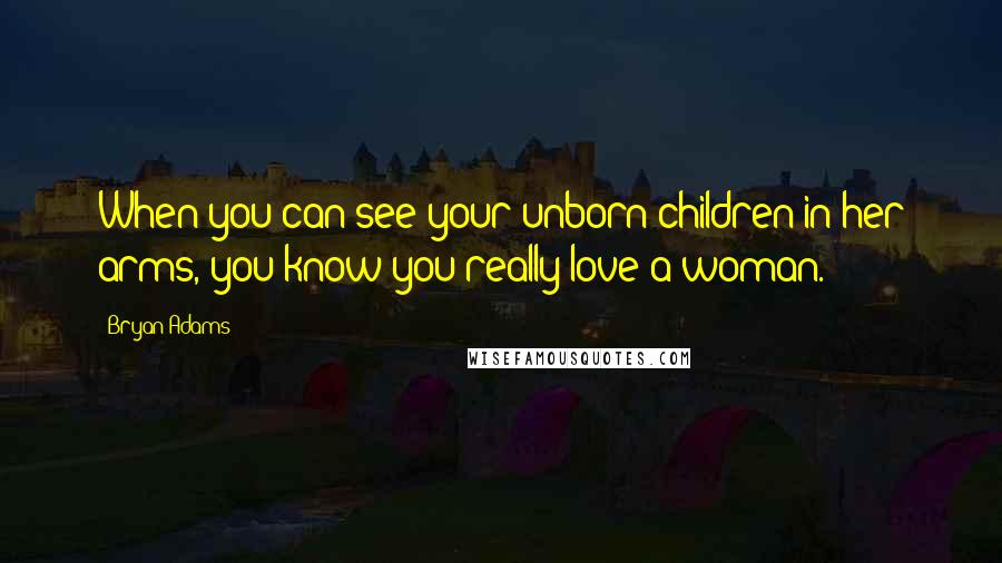 Bryan Adams Quotes: When you can see your unborn children in her arms, you know you really love a woman.