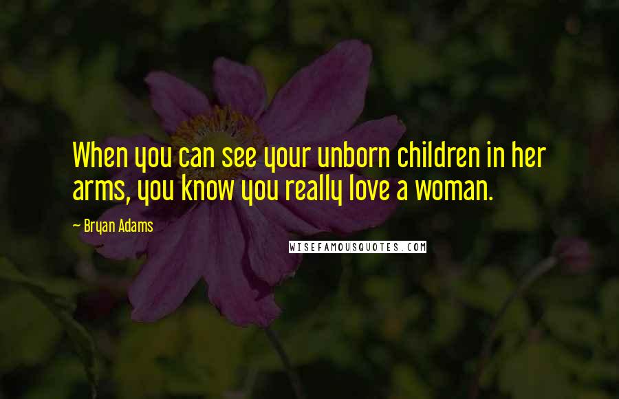 Bryan Adams Quotes: When you can see your unborn children in her arms, you know you really love a woman.