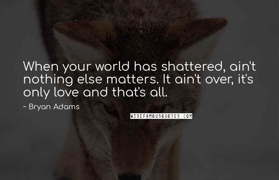 Bryan Adams Quotes: When your world has shattered, ain't nothing else matters. It ain't over, it's only love and that's all.