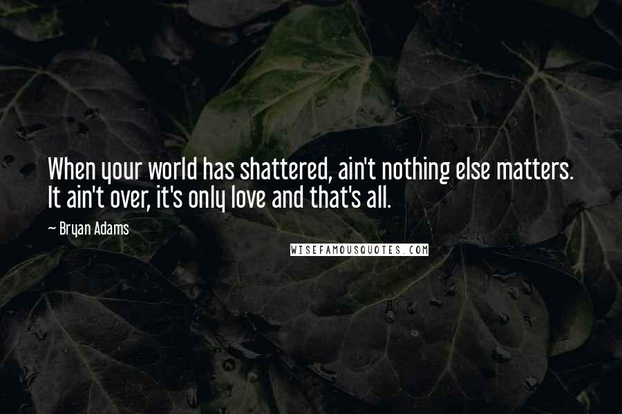 Bryan Adams Quotes: When your world has shattered, ain't nothing else matters. It ain't over, it's only love and that's all.