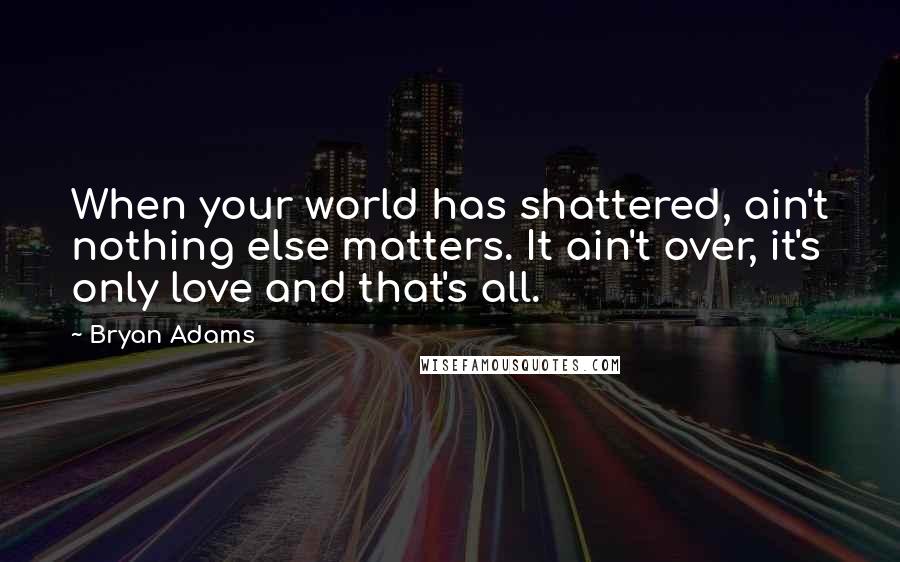 Bryan Adams Quotes: When your world has shattered, ain't nothing else matters. It ain't over, it's only love and that's all.