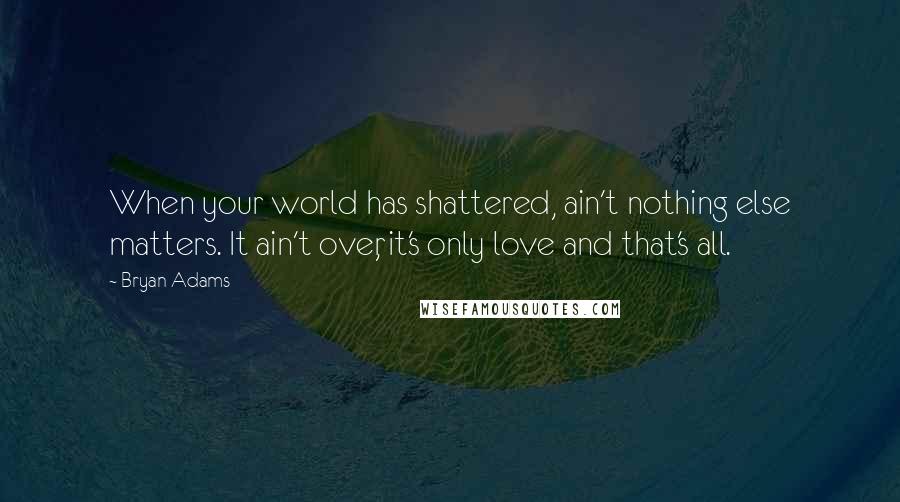 Bryan Adams Quotes: When your world has shattered, ain't nothing else matters. It ain't over, it's only love and that's all.