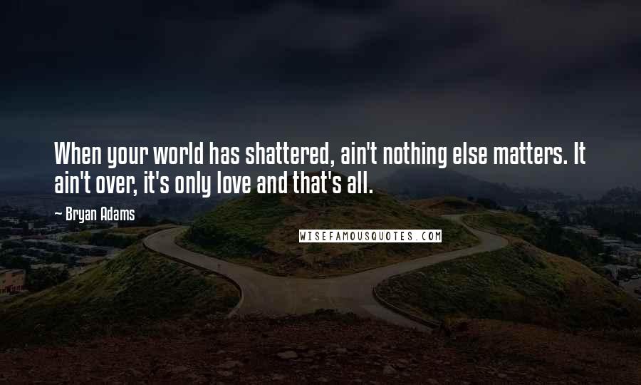 Bryan Adams Quotes: When your world has shattered, ain't nothing else matters. It ain't over, it's only love and that's all.