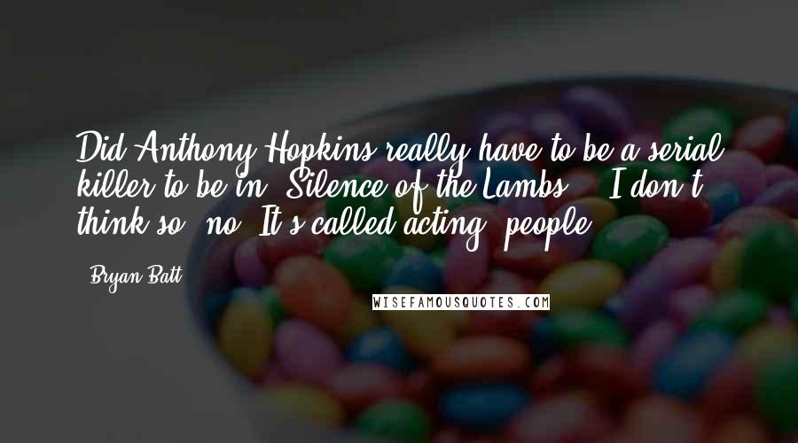 Bryan Batt Quotes: Did Anthony Hopkins really have to be a serial killer to be in 'Silence of the Lambs?,' I don't think so, no. It's called acting, people.