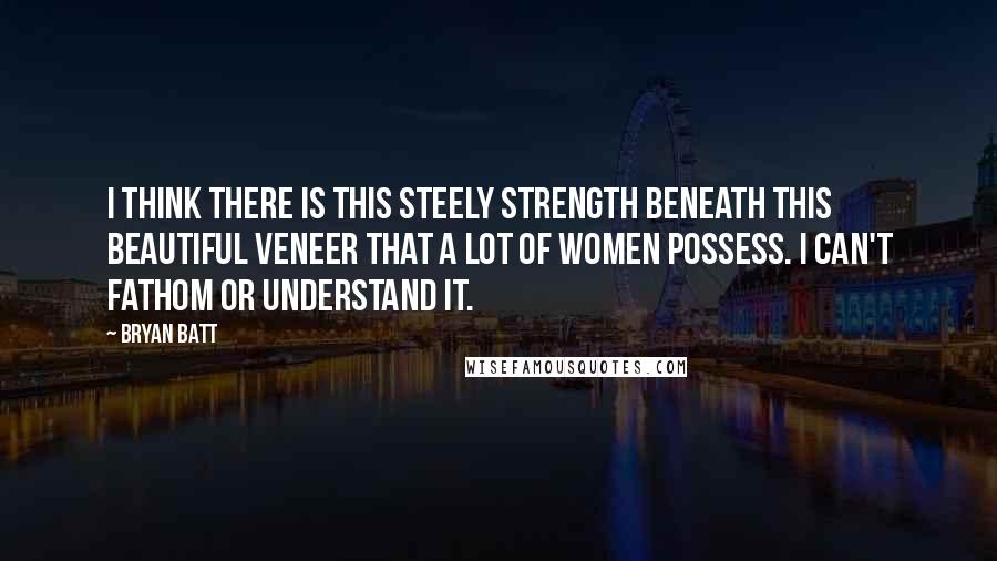 Bryan Batt Quotes: I think there is this steely strength beneath this beautiful veneer that a lot of women possess. I can't fathom or understand it.