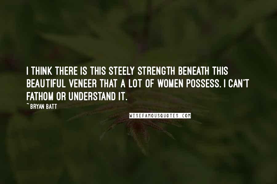 Bryan Batt Quotes: I think there is this steely strength beneath this beautiful veneer that a lot of women possess. I can't fathom or understand it.