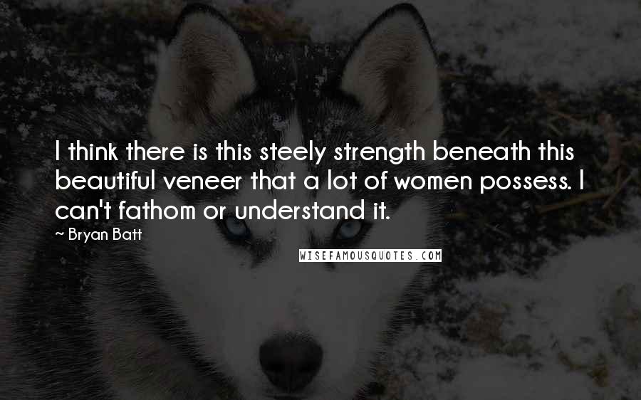 Bryan Batt Quotes: I think there is this steely strength beneath this beautiful veneer that a lot of women possess. I can't fathom or understand it.