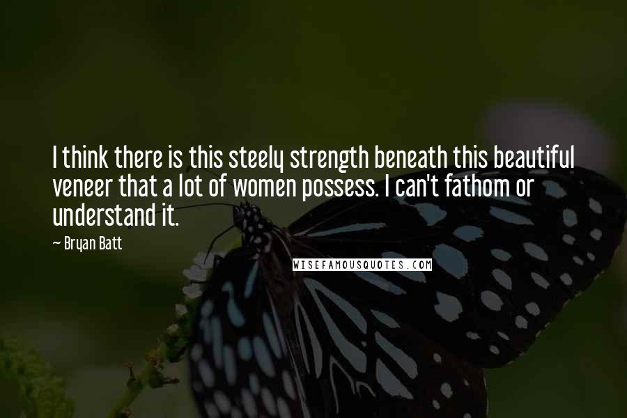 Bryan Batt Quotes: I think there is this steely strength beneath this beautiful veneer that a lot of women possess. I can't fathom or understand it.