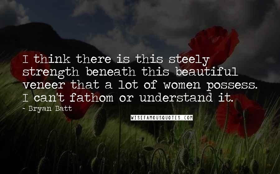 Bryan Batt Quotes: I think there is this steely strength beneath this beautiful veneer that a lot of women possess. I can't fathom or understand it.