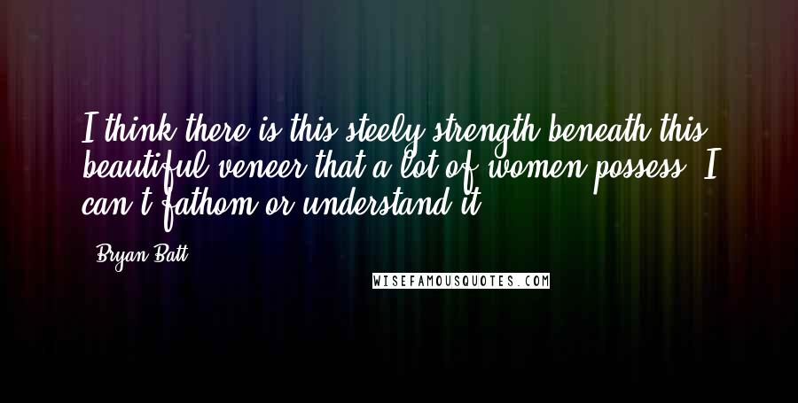 Bryan Batt Quotes: I think there is this steely strength beneath this beautiful veneer that a lot of women possess. I can't fathom or understand it.