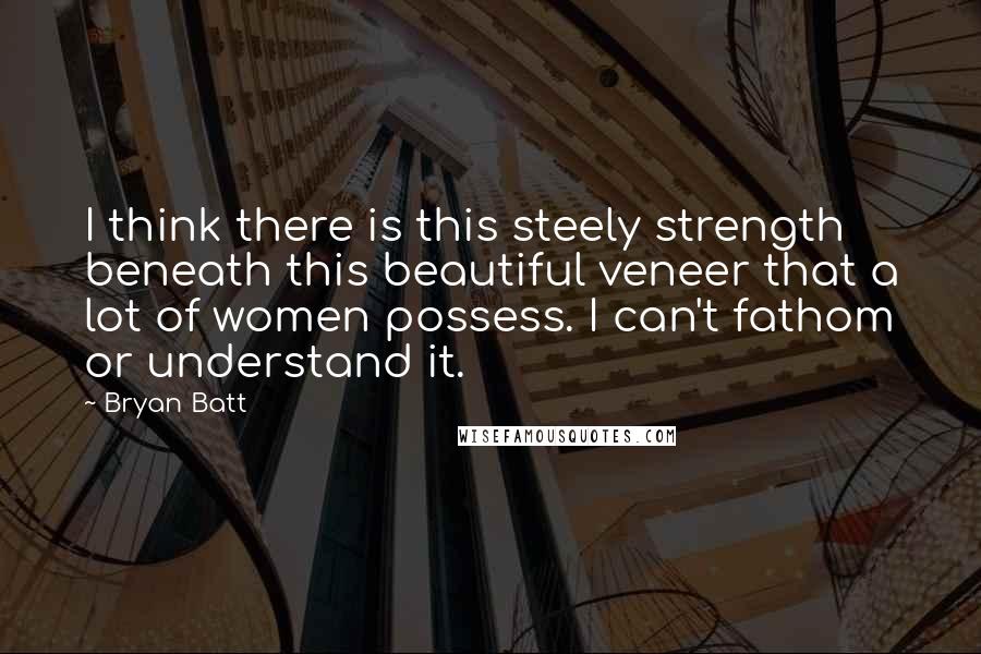 Bryan Batt Quotes: I think there is this steely strength beneath this beautiful veneer that a lot of women possess. I can't fathom or understand it.