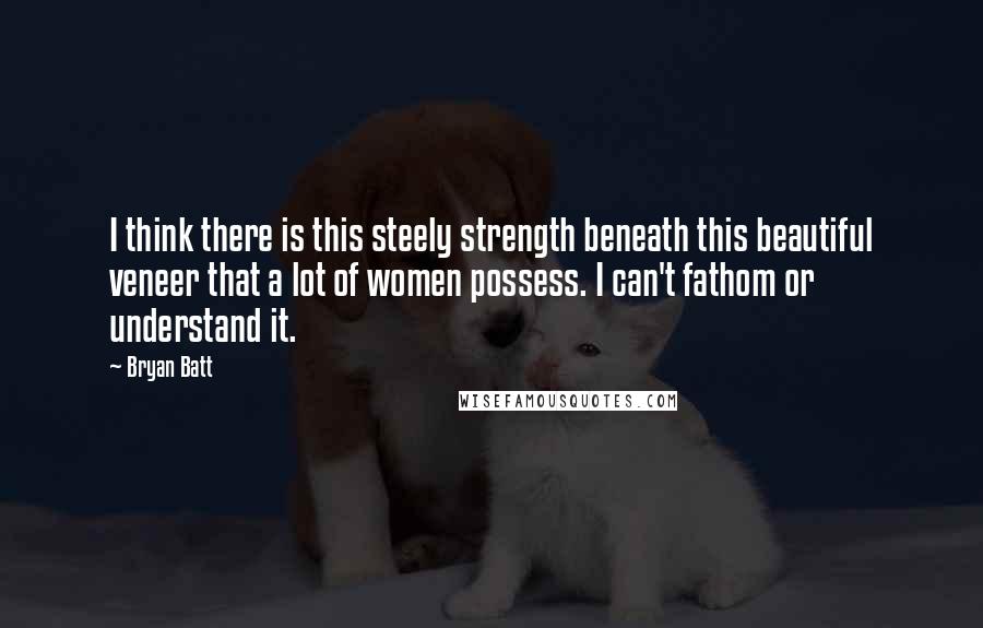Bryan Batt Quotes: I think there is this steely strength beneath this beautiful veneer that a lot of women possess. I can't fathom or understand it.