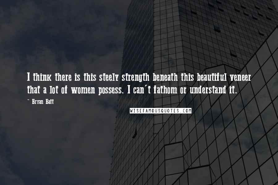Bryan Batt Quotes: I think there is this steely strength beneath this beautiful veneer that a lot of women possess. I can't fathom or understand it.
