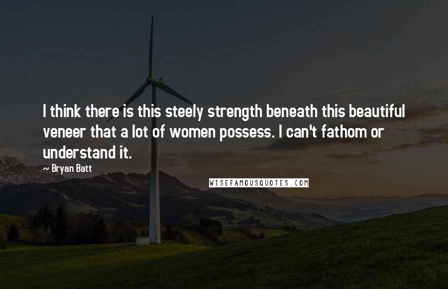 Bryan Batt Quotes: I think there is this steely strength beneath this beautiful veneer that a lot of women possess. I can't fathom or understand it.