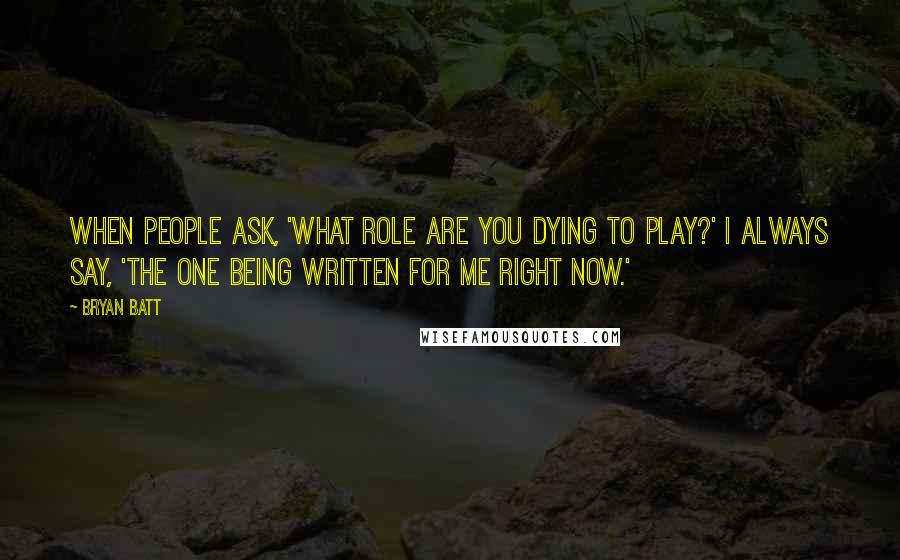 Bryan Batt Quotes: When people ask, 'What role are you dying to play?' I always say, 'The one being written for me right now.'