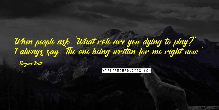 Bryan Batt Quotes: When people ask, 'What role are you dying to play?' I always say, 'The one being written for me right now.'