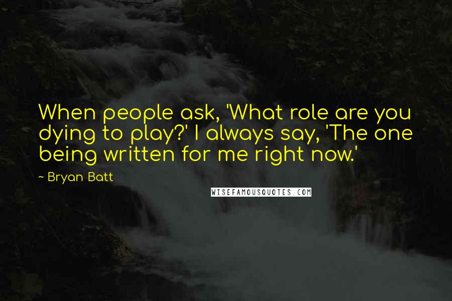 Bryan Batt Quotes: When people ask, 'What role are you dying to play?' I always say, 'The one being written for me right now.'