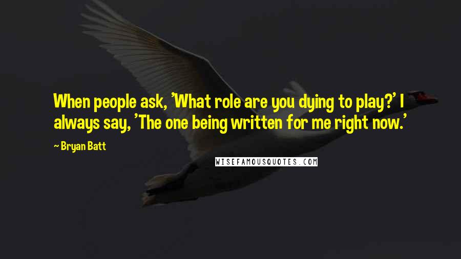 Bryan Batt Quotes: When people ask, 'What role are you dying to play?' I always say, 'The one being written for me right now.'