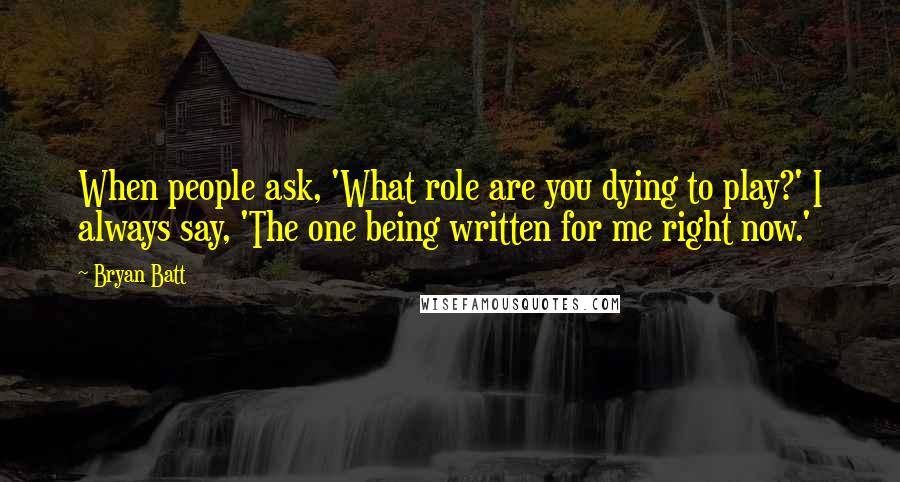 Bryan Batt Quotes: When people ask, 'What role are you dying to play?' I always say, 'The one being written for me right now.'