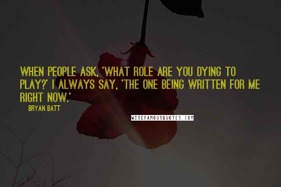 Bryan Batt Quotes: When people ask, 'What role are you dying to play?' I always say, 'The one being written for me right now.'