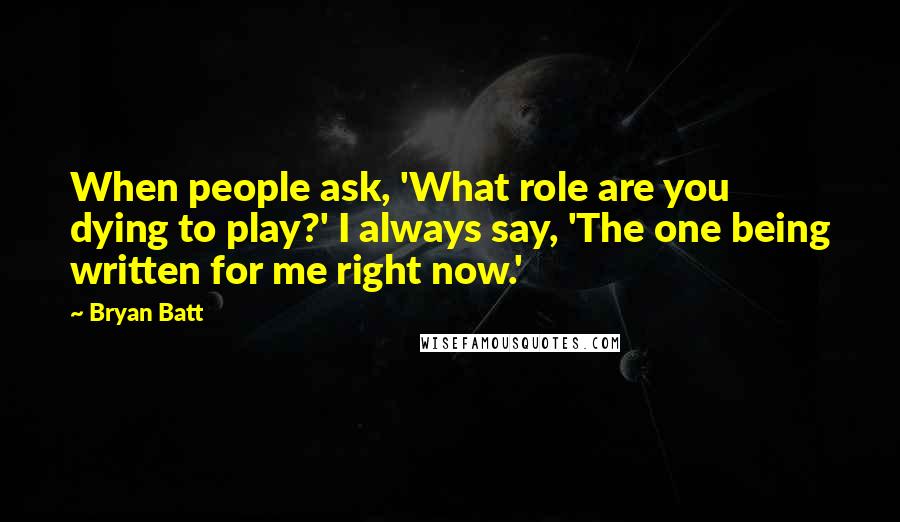 Bryan Batt Quotes: When people ask, 'What role are you dying to play?' I always say, 'The one being written for me right now.'