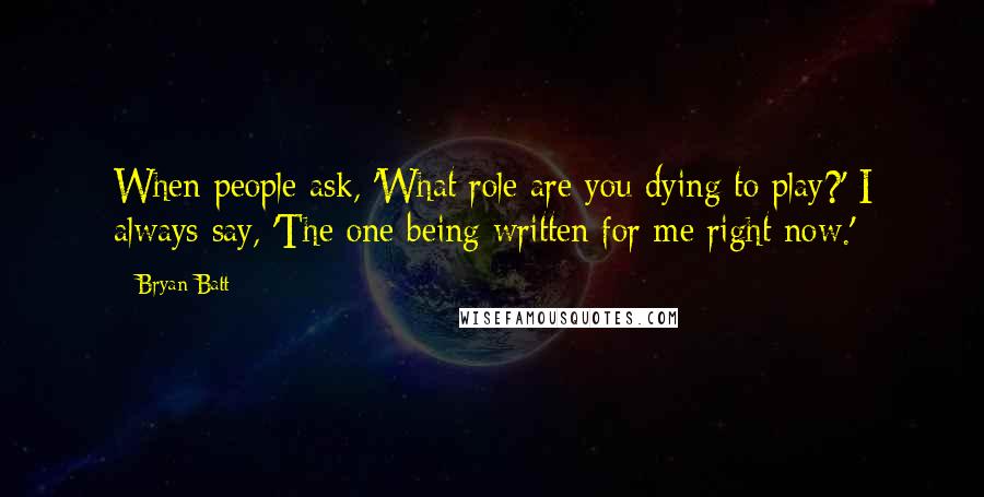 Bryan Batt Quotes: When people ask, 'What role are you dying to play?' I always say, 'The one being written for me right now.'