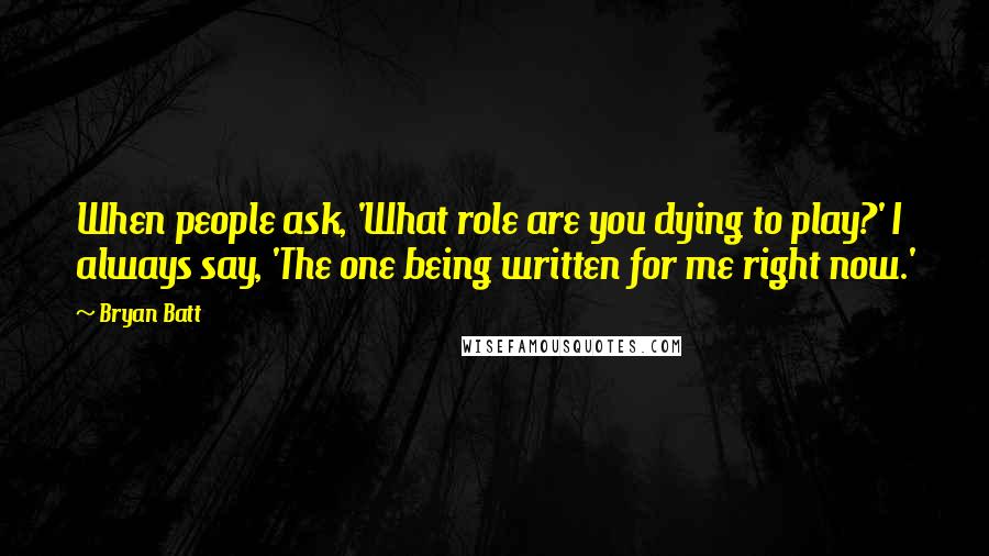 Bryan Batt Quotes: When people ask, 'What role are you dying to play?' I always say, 'The one being written for me right now.'