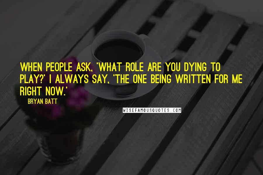 Bryan Batt Quotes: When people ask, 'What role are you dying to play?' I always say, 'The one being written for me right now.'