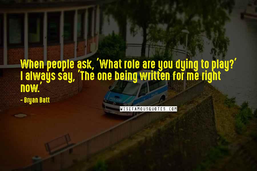 Bryan Batt Quotes: When people ask, 'What role are you dying to play?' I always say, 'The one being written for me right now.'